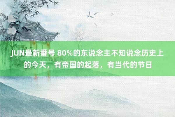 JUN最新番号 80%的东说念主不知说念历史上的今天，有帝国的起落，有当代的节日