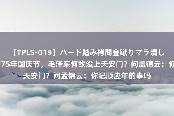 【TPLS-019】ハード踏み拷問金蹴りマラ潰し処刑 JUN女王様 75年国庆节，毛泽东何故没上天安门？问孟锦云：你记顺应年的事吗