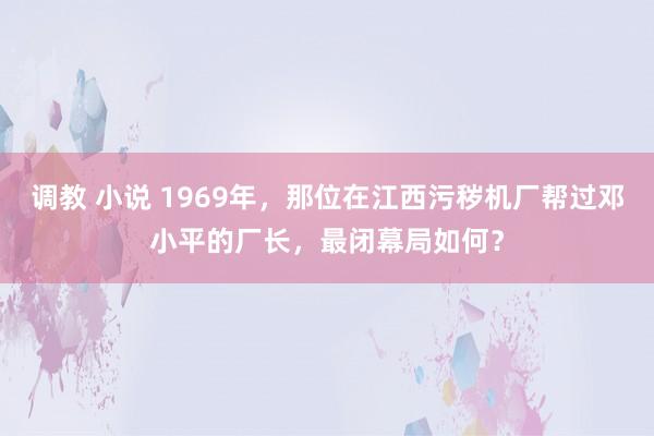 调教 小说 1969年，那位在江西污秽机厂帮过邓小平的厂长，最闭幕局如何？