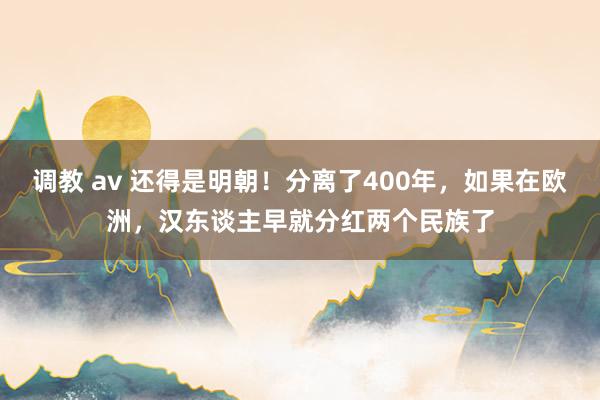 调教 av 还得是明朝！分离了400年，如果在欧洲，汉东谈主早就分红两个民族了