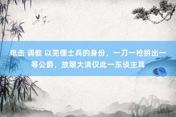 电击 调教 以芜俚士兵的身份，一刀一枪拼出一等公爵，放眼大清仅此一东谈主耳