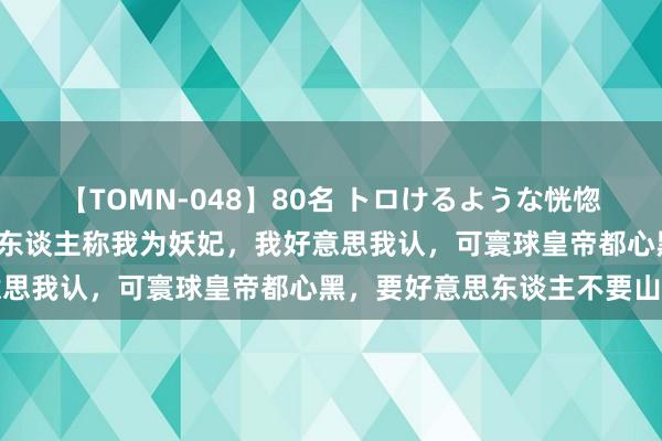 【TOMN-048】80名 トロけるような恍惚の表情 クンニ激昇天 众东谈主称我为妖妃，我好意思我认，可寰球皇帝都心黑，要好意思东谈主不要山河