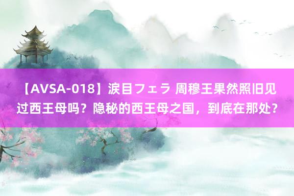 【AVSA-018】涙目フェラ 周穆王果然照旧见过西王母吗？隐秘的西王母之国，到底在那处？