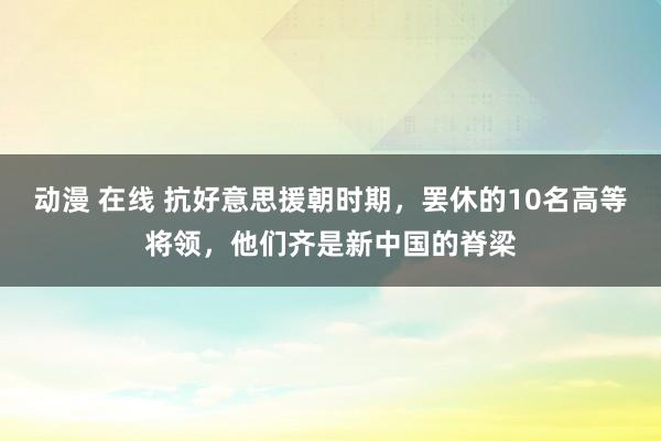 动漫 在线 抗好意思援朝时期，罢休的10名高等将领，他们齐是新中国的脊梁