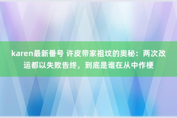 karen最新番号 许皮带家祖坟的奥秘：两次改运都以失败告终，到底是谁在从中作梗