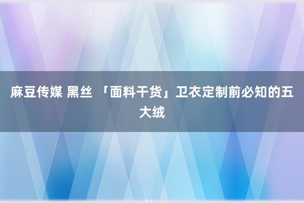 麻豆传媒 黑丝 「面料干货」卫衣定制前必知的五大绒