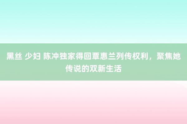 黑丝 少妇 陈冲独家得回覃惠兰列传权利，聚焦她传说的双新生活