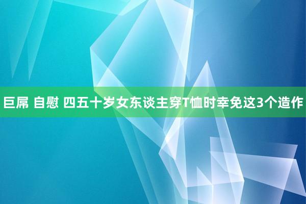 巨屌 自慰 四五十岁女东谈主穿T恤时幸免这3个造作