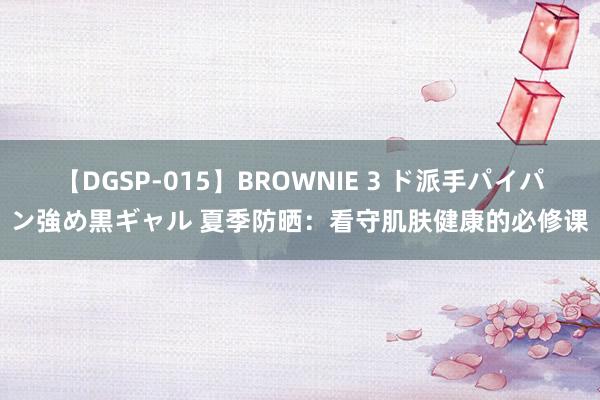 【DGSP-015】BROWNIE 3 ド派手パイパン強め黒ギャル 夏季防晒：看守肌肤健康的必修课