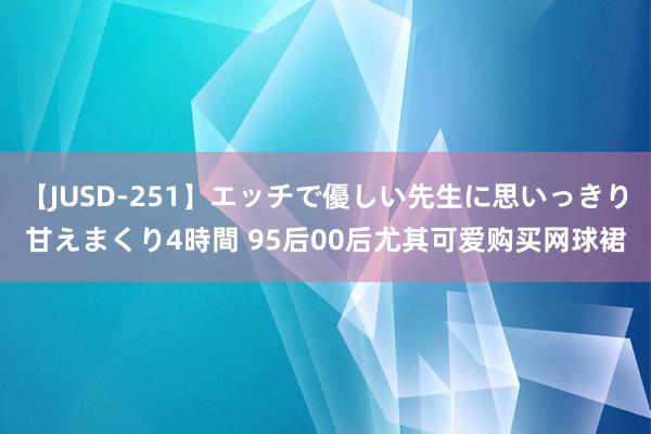 【JUSD-251】エッチで優しい先生に思いっきり甘えまくり4時間 95后00后尤其可爱购买网球裙