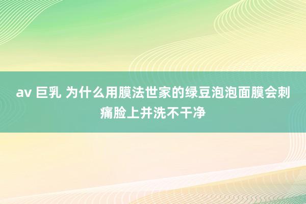 av 巨乳 为什么用膜法世家的绿豆泡泡面膜会刺痛脸上并洗不干净