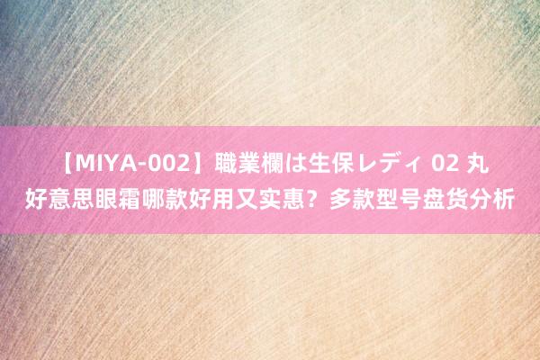 【MIYA-002】職業欄は生保レディ 02 丸好意思眼霜哪款好用又实惠？多款型号盘货分析