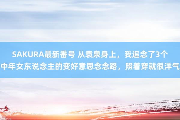 SAKURA最新番号 从袁泉身上，我追念了3个中年女东说念主的变好意思念念路，照着穿就很洋气