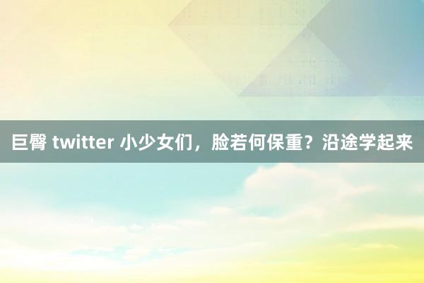 巨臀 twitter 小少女们，脸若何保重？沿途学起来