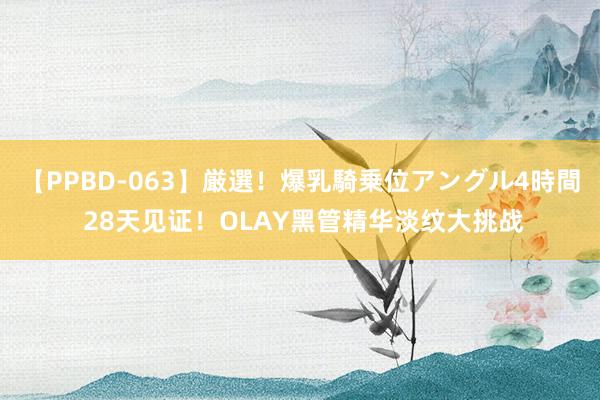 【PPBD-063】厳選！爆乳騎乗位アングル4時間 28天见证！OLAY黑管精华淡纹大挑战