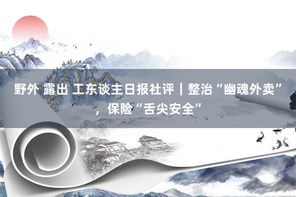 野外 露出 工东谈主日报社评｜整治“幽魂外卖”，保险“舌尖安全”