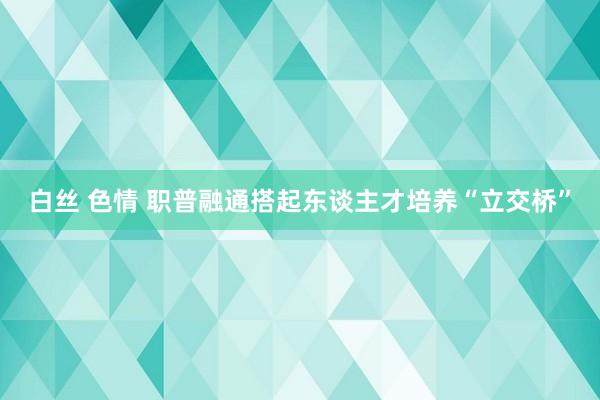 白丝 色情 职普融通搭起东谈主才培养“立交桥”