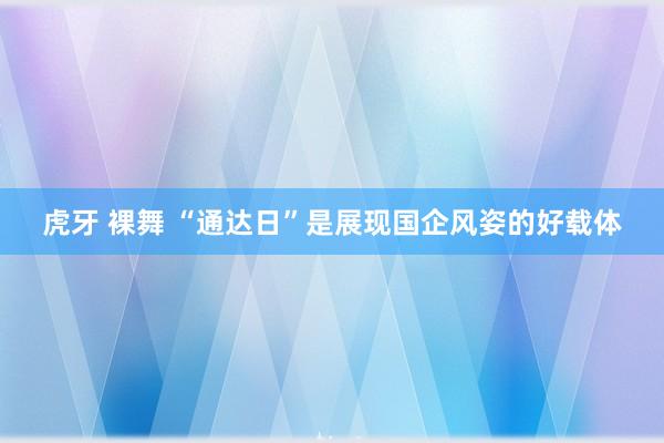 虎牙 裸舞 “通达日”是展现国企风姿的好载体