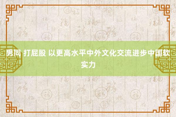 男同 打屁股 以更高水平中外文化交流进步中国软实力