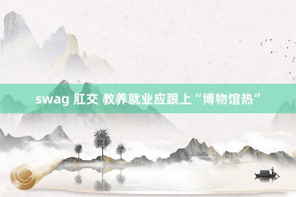 swag 肛交 教养就业应跟上“博物馆热”