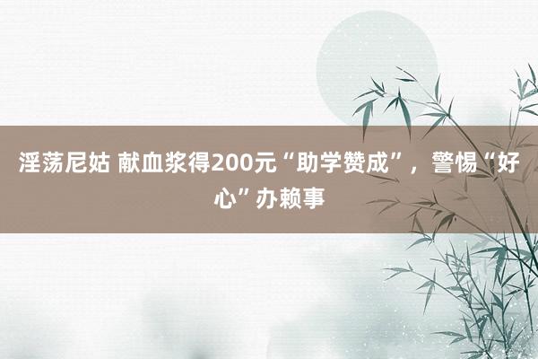 淫荡尼姑 献血浆得200元“助学赞成”，警惕“好心”办赖事