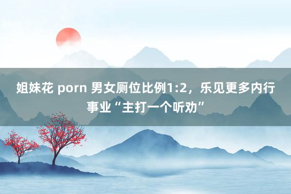 姐妹花 porn 男女厕位比例1:2，乐见更多内行事业“主打一个听劝”