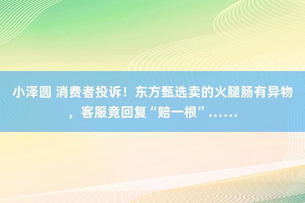 小泽圆 消费者投诉！东方甄选卖的火腿肠有异物，客服竟回复“赔一根”……