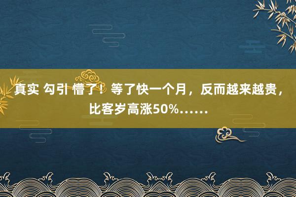 真实 勾引 懵了！等了快一个月，反而越来越贵，比客岁高涨50%……