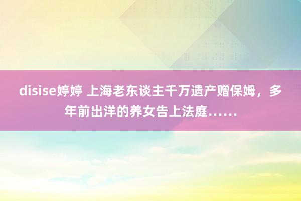 disise婷婷 上海老东谈主千万遗产赠保姆，多年前出洋的养女告上法庭……