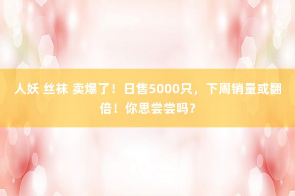 人妖 丝袜 卖爆了！日售5000只，下周销量或翻倍！你思尝尝吗？