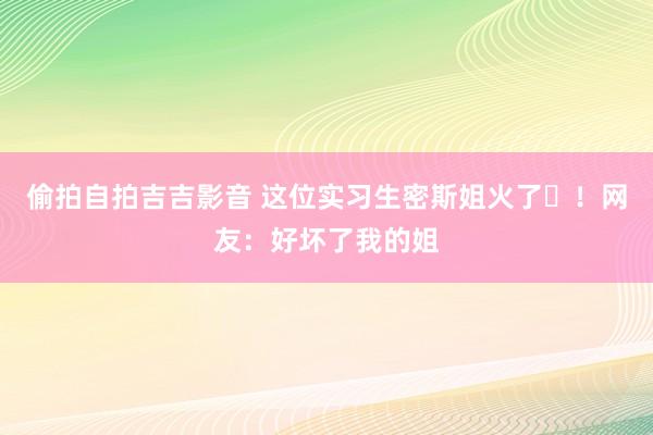 偷拍自拍吉吉影音 这位实习生密斯姐火了​！网友：好坏了我的姐