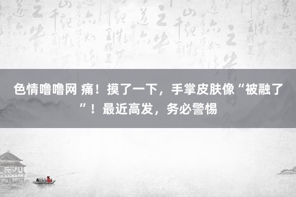 色情噜噜网 痛！摸了一下，手掌皮肤像“被融了”！最近高发，务必警惕