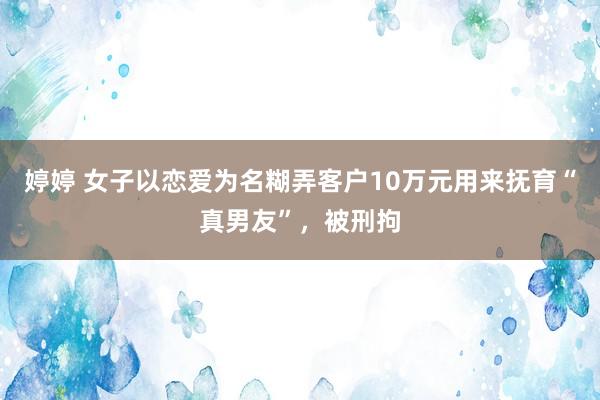 婷婷 女子以恋爱为名糊弄客户10万元用来抚育“真男友”，被刑拘