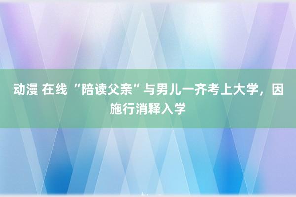 动漫 在线 “陪读父亲”与男儿一齐考上大学，因施行消释入学