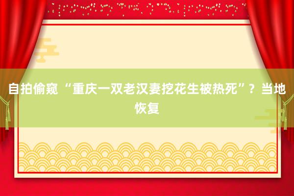 自拍偷窥 “重庆一双老汉妻挖花生被热死”？当地恢复