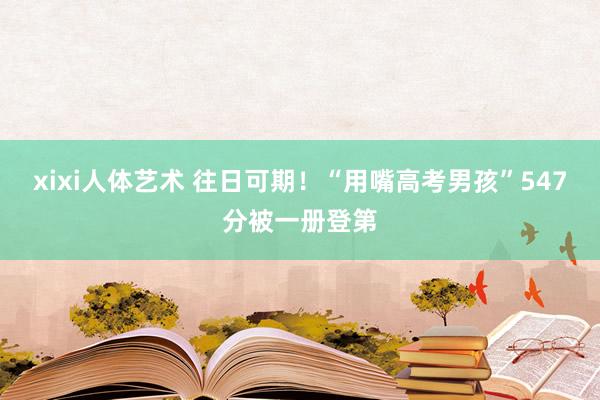 xixi人体艺术 往日可期！“用嘴高考男孩”547分被一册登第