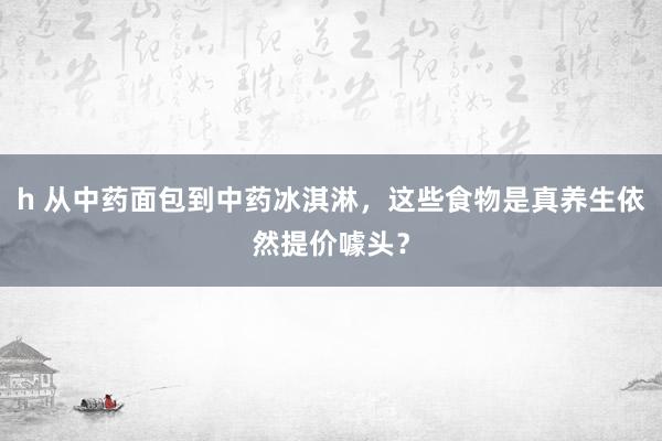 h 从中药面包到中药冰淇淋，这些食物是真养生依然提价噱头？