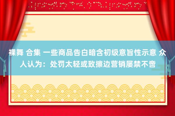 裸舞 合集 一些商品告白暗含初级意旨性示意 众人认为：处罚太轻或致擦边营销屡禁不啻