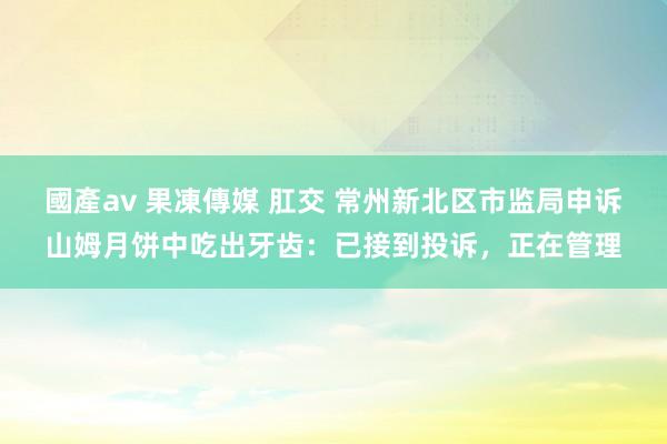 國產av 果凍傳媒 肛交 常州新北区市监局申诉山姆月饼中吃出牙齿：已接到投诉，正在管理