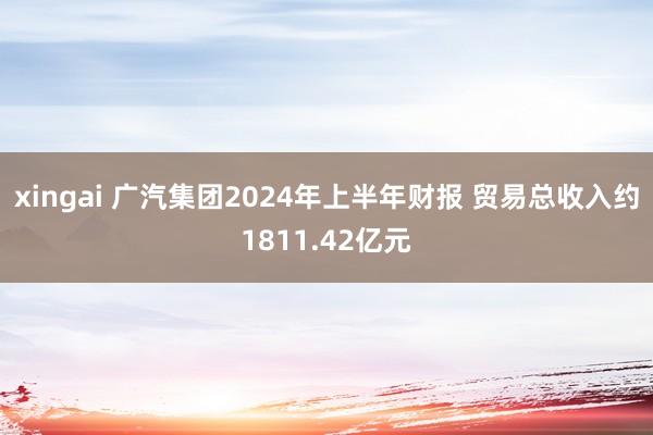 xingai 广汽集团2024年上半年财报 贸易总收入约1811.42亿元