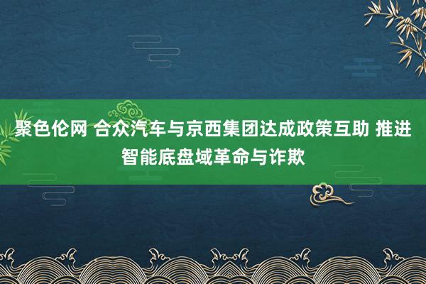 聚色伦网 合众汽车与京西集团达成政策互助 推进智能底盘域革命与诈欺