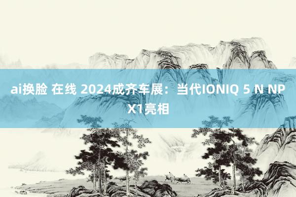 ai换脸 在线 2024成齐车展：当代IONIQ 5 N NPX1亮相