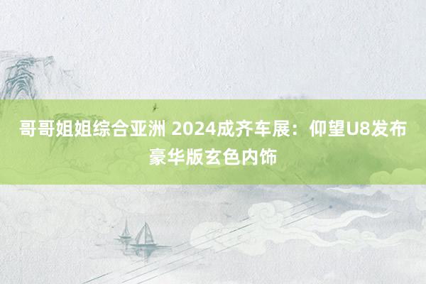 哥哥姐姐综合亚洲 2024成齐车展：仰望U8发布豪华版玄色内饰