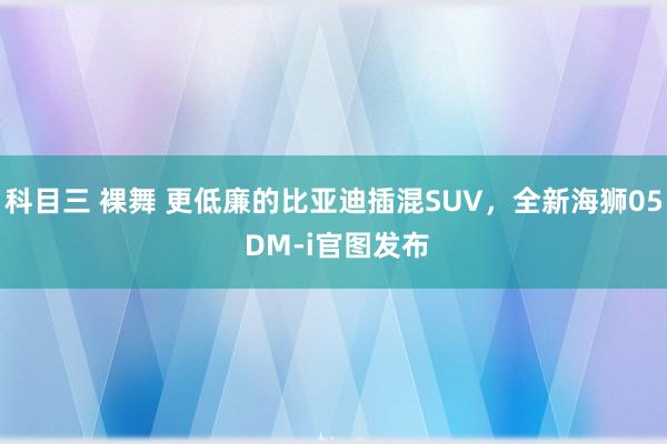 科目三 裸舞 更低廉的比亚迪插混SUV，全新海狮05 DM-i官图发布