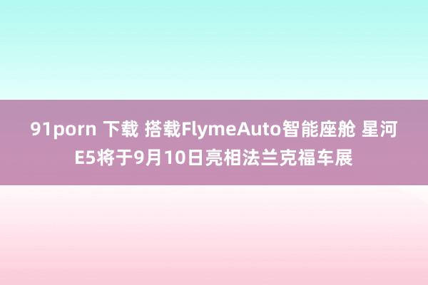 91porn 下载 搭载FlymeAuto智能座舱 星河E5将于9月10日亮相法兰克福车展