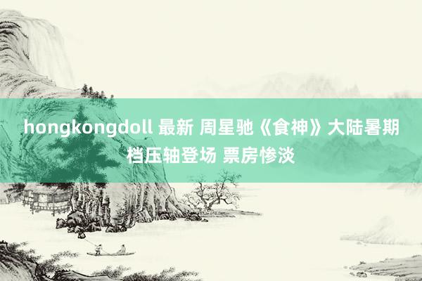 hongkongdoll 最新 周星驰《食神》大陆暑期档压轴登场 票房惨淡