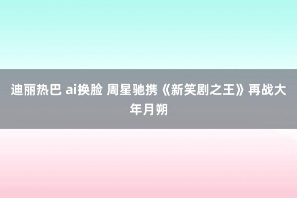 迪丽热巴 ai换脸 周星驰携《新笑剧之王》再战大年月朔