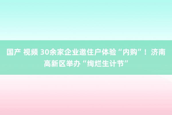 国产 视频 30余家企业邀住户体验“内购”！济南高新区举办“绚烂生计节”