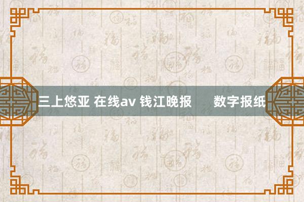 三上悠亚 在线av 钱江晚报      数字报纸