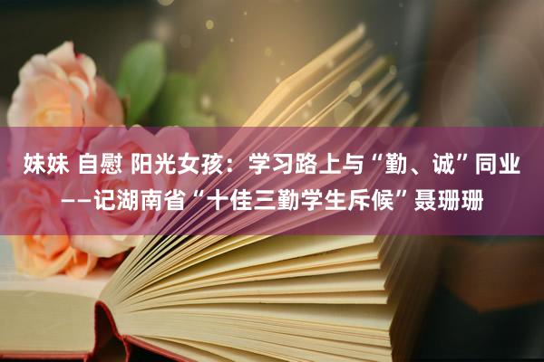 妹妹 自慰 阳光女孩：学习路上与“勤、诚”同业——记湖南省“十佳三勤学生斥候”聂珊珊